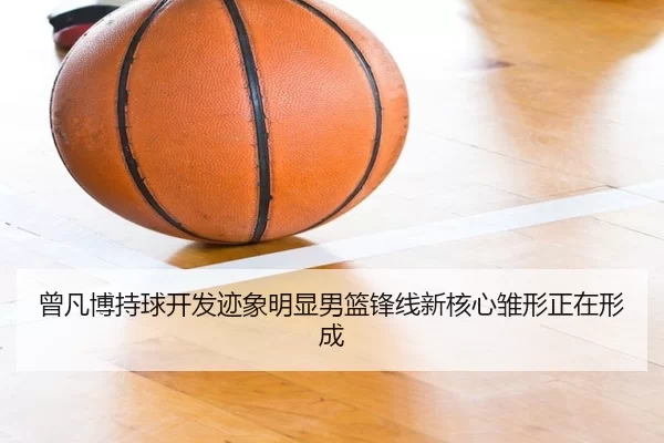 曾凡博持球开发迹象明显男篮锋线新核心雏形正在形成