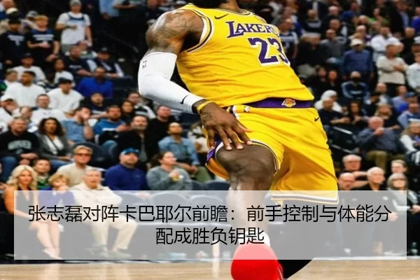 张志磊对阵卡巴耶尔前瞻:前手控制与体能分配成胜负钥匙